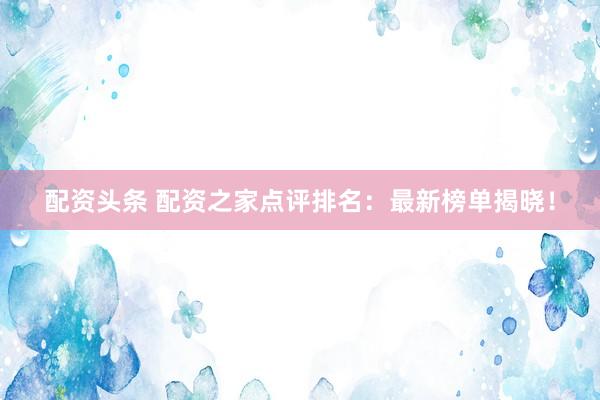 配资头条 配资之家点评排名：最新榜单揭晓！
