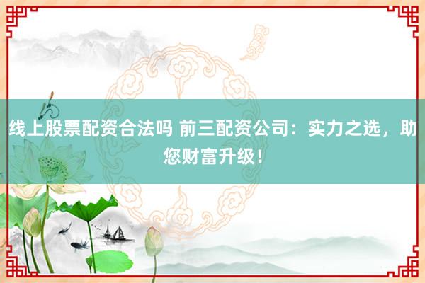 线上股票配资合法吗 前三配资公司：实力之选，助您财富升级！