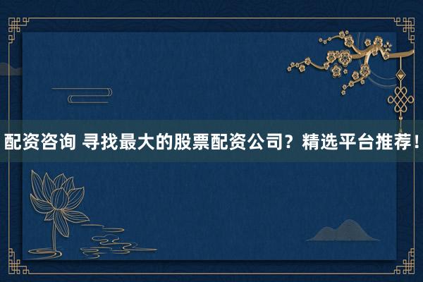 配资咨询 寻找最大的股票配资公司？精选平台推荐！