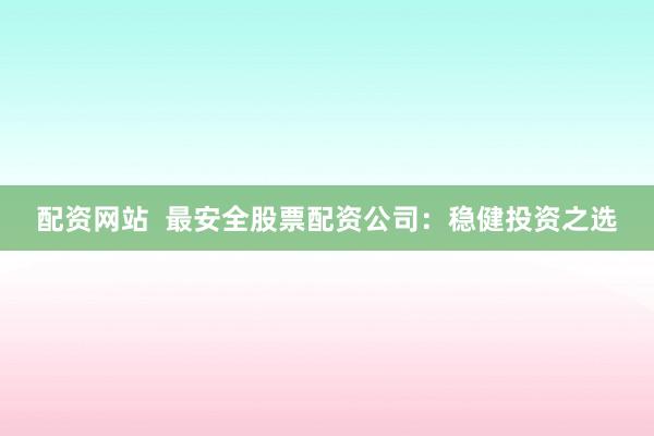 配资网站  最安全股票配资公司：稳健投资之选