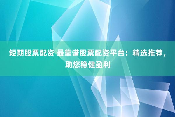短期股票配资 最靠谱股票配资平台：精选推荐，助您稳健盈利