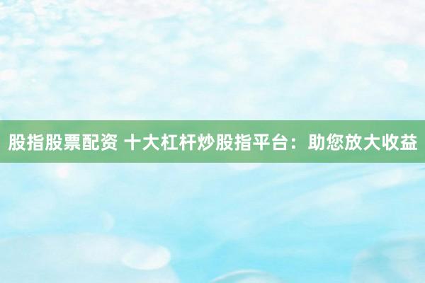股指股票配资 十大杠杆炒股指平台：助您放大收益