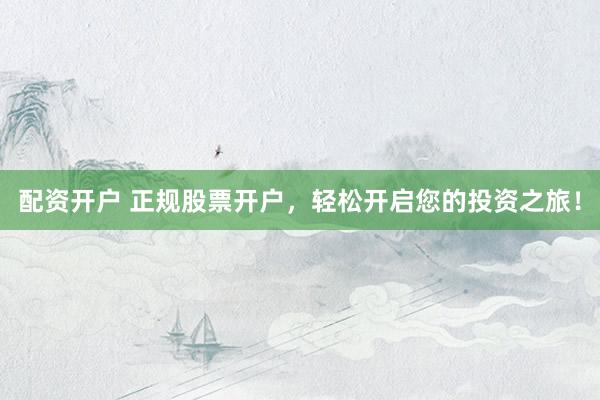 配资开户 正规股票开户，轻松开启您的投资之旅！