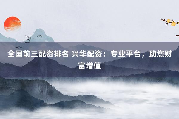 全国前三配资排名 兴华配资：专业平台，助您财富增值