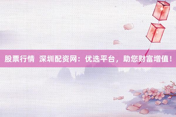 股票行情  深圳配资网：优选平台，助您财富增值！