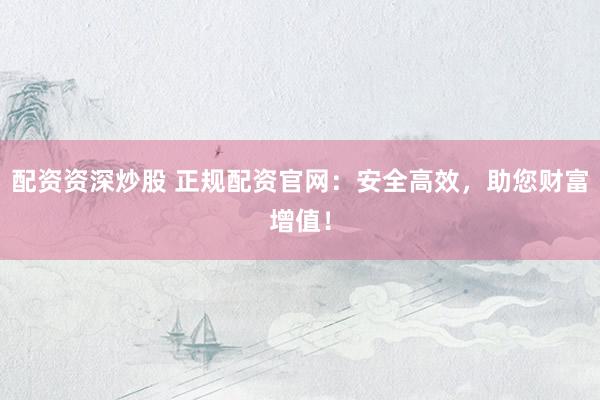 配资资深炒股 正规配资官网：安全高效，助您财富增值！
