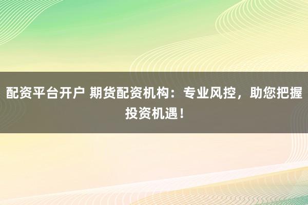 配资平台开户 期货配资机构：专业风控，助您把握投资机遇！