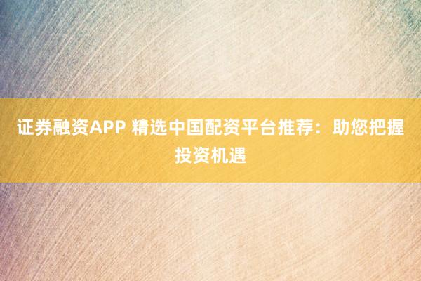 证券融资APP 精选中国配资平台推荐：助您把握投资机遇