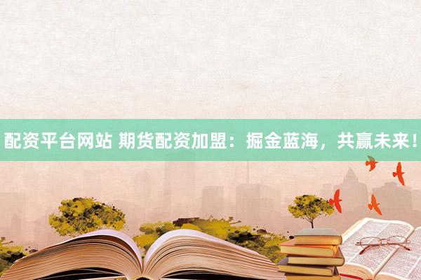 配资平台网站 期货配资加盟：掘金蓝海，共赢未来！