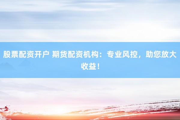 股票配资开户 期货配资机构：专业风控，助您放大收益！