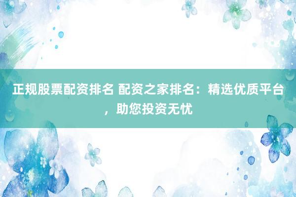 正规股票配资排名 配资之家排名：精选优质平台，助您投资无忧