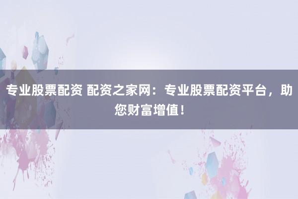 专业股票配资 配资之家网：专业股票配资平台，助您财富增值！