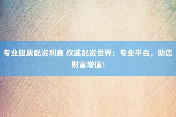 专业股票配资利息 权威配资世界：专业平台，助您财富增值！