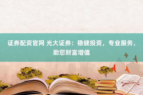 证券配资官网 光大证券：稳健投资，专业服务，助您财富增值