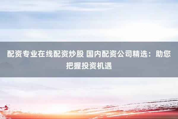 配资专业在线配资炒股 国内配资公司精选：助您把握投资机遇
