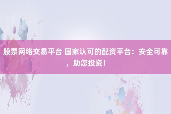 股票网络交易平台 国家认可的配资平台：安全可靠，助您投资！