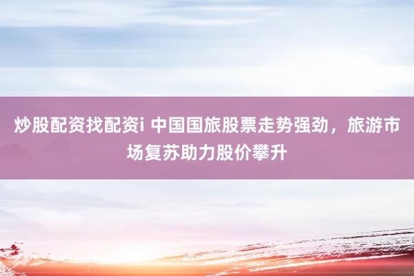 炒股配资找配资i 中国国旅股票走势强劲，旅游市场复苏助力股价攀升