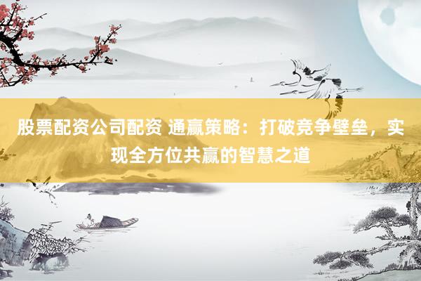 股票配资公司配资 通赢策略：打破竞争壁垒，实现全方位共赢的智慧之道
