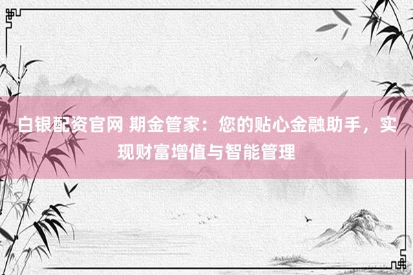 白银配资官网 期金管家：您的贴心金融助手，实现财富增值与智能管理