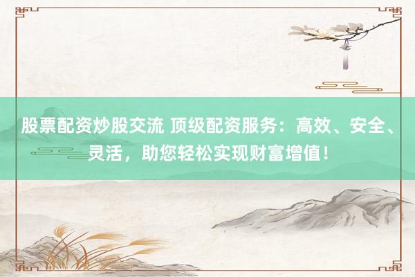 股票配资炒股交流 顶级配资服务：高效、安全、灵活，助您轻松实现财富增值！