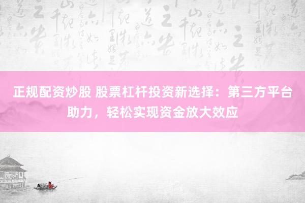 正规配资炒股 股票杠杆投资新选择：第三方平台助力，轻松实现资金放大效应