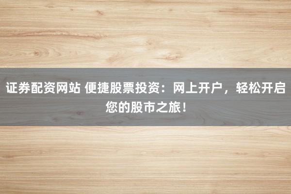 证券配资网站 便捷股票投资：网上开户，轻松开启您的股市之旅！