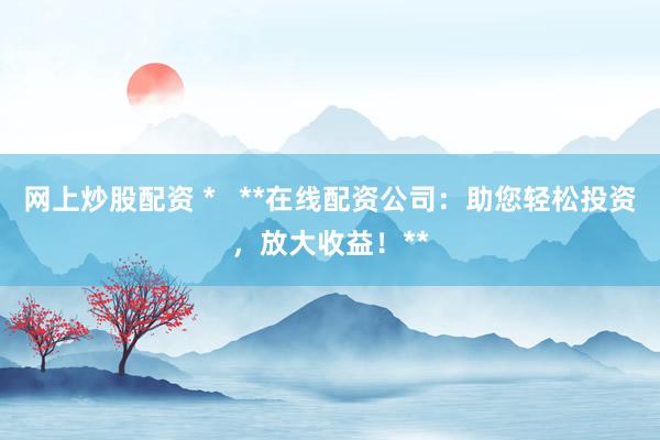 网上炒股配资 *   **在线配资公司：助您轻松投资，放大收益！**