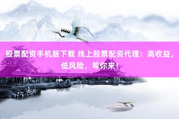 股票配资手机版下载 线上股票配资代理：高收益，低风险，等你来！