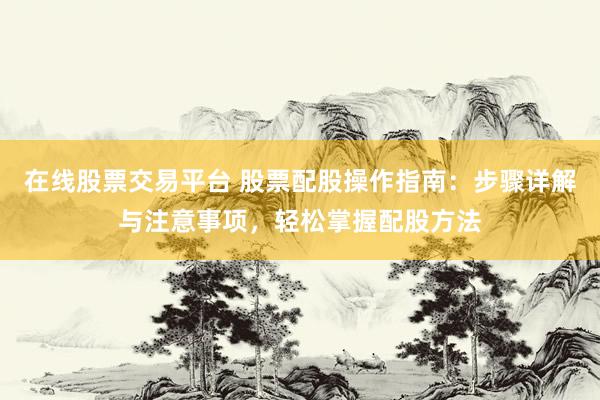 在线股票交易平台 股票配股操作指南：步骤详解与注意事项，轻松掌握配股方法