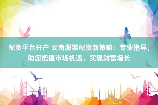 配资平台开户 云南股票配资新策略：专业指导，助您把握市场机遇，实现财富增长