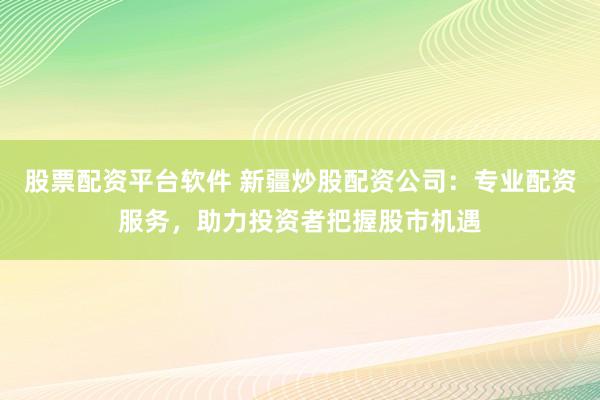 股票配资平台软件 新疆炒股配资公司：专业配资服务，助力投资者把握股市机遇