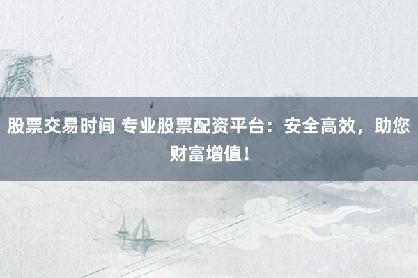 股票交易时间 专业股票配资平台：安全高效，助您财富增值！