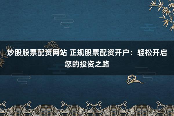 炒股股票配资网站 正规股票配资开户：轻松开启您的投资之路