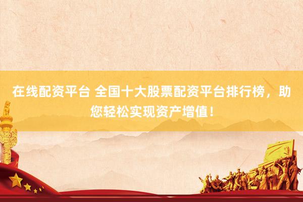 在线配资平台 全国十大股票配资平台排行榜，助您轻松实现资产增值！