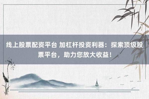 线上股票配资平台 加杠杆投资利器：探索顶级股票平台，助力您放大收益！