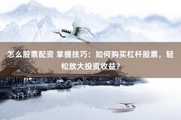 怎么股票配资 掌握技巧：如何购买杠杆股票，轻松放大投资收益？