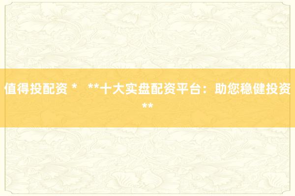 值得投配资 *   **十大实盘配资平台：助您稳健投资**