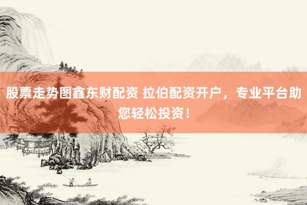 股票走势图鑫东财配资 拉伯配资开户，专业平台助您轻松投资！