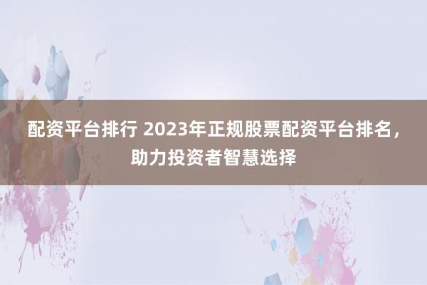 配资平台排行 2023年正规股票配资平台排名，助力投资者智慧选择