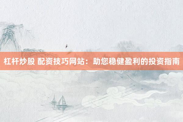 杠杆炒股 配资技巧网站：助您稳健盈利的投资指南