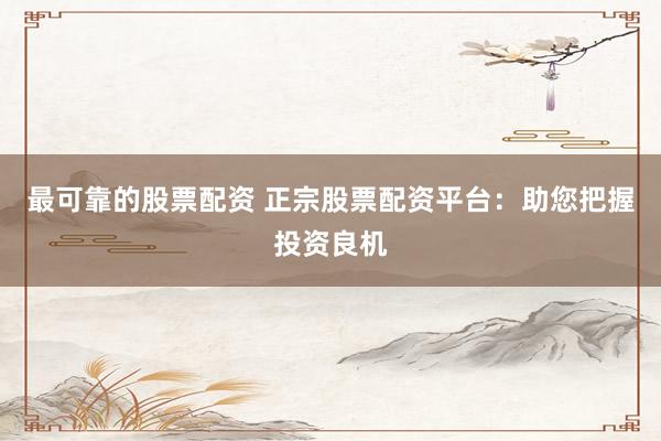 最可靠的股票配资 正宗股票配资平台：助您把握投资良机