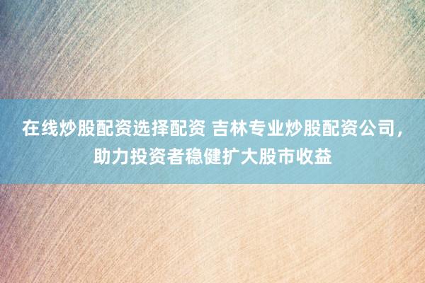 在线炒股配资选择配资 吉林专业炒股配资公司，助力投资者稳健扩大股市收益