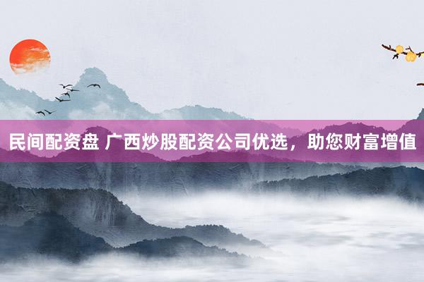 民间配资盘 广西炒股配资公司优选，助您财富增值