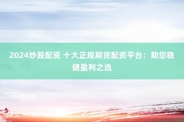 2024炒股配资 十大正规期货配资平台：助您稳健盈利之选