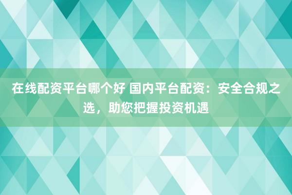 在线配资平台哪个好 国内平台配资：安全合规之选，助您把握投资机遇