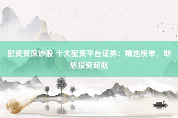 配资资深炒股 十大配资平台证券：精选榜单，助您投资起航