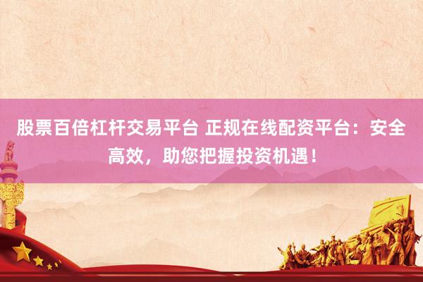 股票百倍杠杆交易平台 正规在线配资平台：安全高效，助您把握投资机遇！