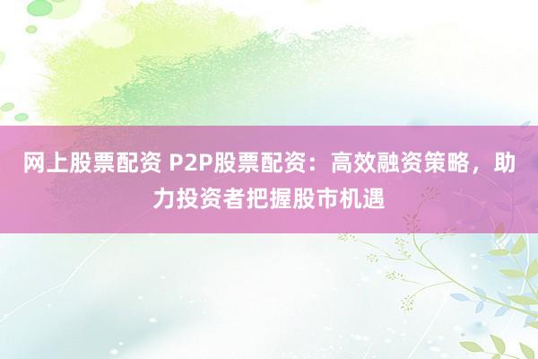 网上股票配资 P2P股票配资：高效融资策略，助力投资者把握股市机遇