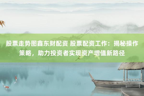 股票走势图鑫东财配资 股票配资工作：揭秘操作策略，助力投资者实现资产增值新路径