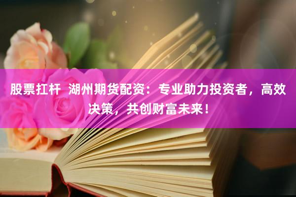 股票扛杆  湖州期货配资：专业助力投资者，高效决策，共创财富未来！